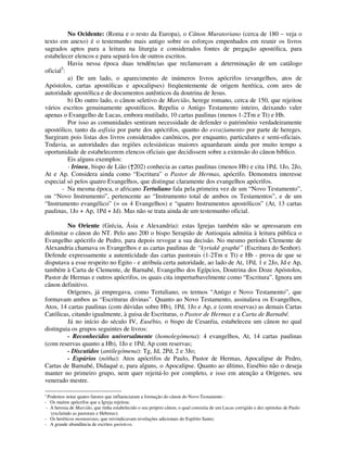 No Ocidente: (Roma e o resto da Europa), o Cânon Muratoriano (cerca de 180 – veja o
texto em anexo) é o testemunho mais antigo sobre os esforços empenhados em reunir os livros
sagrados aptos para a leitura na liturgia e considerados fontes de pregação apostólica, para
estabelecer elencos e para separá-los de outros escritos.
          Havia nessa época duas tendências que reclamavam a determinação de um catálogo
       5
oficial :
          a) De um lado, o aparecimento de inúmeros livros apócrifos (evangelhos, atos de
Apóstolos, cartas apostólicas e apocalipses) freqüentemente de origem herética, com ares de
autoridade apostólica e de documentos autênticos da doutrina de Jesus.
          b) Do outro lado, o cânon seletivo de Marcião, herege romano, cerca de 150, que rejeitou
vários escritos genuinamente apostólicos. Repeliu o Antigo Testamento inteiro, deixando valer
apenas o Evangelho de Lucas, embora mutilado, 10 cartas paulinas (menos 1-2Tm e Tt) e Hb.
          Por isso as comunidades sentiram necessidade de defender o patrimônio verdadeiramente
apostólico, tanto da asfixia por parte dos apócrifos, quanto do esvaziamento por parte de hereges.
Surgiram pois listas dos livros considerados canônicos, por enquanto, particulares e semi-oficiais.
Todavia, as autoridades das regiões eclesiásticas maiores aguardaram ainda por muito tempo a
oportunidade de estabelecerem elencos oficiais que decidissem sobre a extensão do cânon bíblico.
          Eis alguns exemplos:
          - Irineu, bispo de Lião (†202) conhecia as cartas paulinas (menos Hb) e cita 1Pd, 1Jo, 2Jo,
At e Ap. Considera ainda como “Escritura” o Pastor de Hermas, apócrifo. Demonstra interesse
especial só pelos quatro Evangelhos, que distingue claramente dos evangelhos apócrifos.
       - Na mesma época, o africano Tertuliano fala pela primeira vez de um “Novo Testamento”,
ou “Novo Instrumento”, pertencente ao “Instrumento total de ambos os Testamentos”, e de um
“Instrumento evangélico” (= os 4 Evangelhos) e “quatro Instrumentos apostólicos” (At, 13 cartas
paulinas, 1Jo + Ap, 1Pd + Jd). Mas não se trata ainda de um testemunho oficial.

         No Oriente (Grécia, Ásia e Alexandria): estas Igrejas também não se apressaram em
delimitar o cânon do NT. Pelo ano 200 o bispo Serapião de Antioquia admitia à leitura pública o
Evangelho apócrifo de Pedro, para depois revogar a sua decisão. No mesmo período Clemente de
Alexandria chamava os Evangelhos e as cartas paulinas de “kyriakê graphé” (Escritura do Senhor).
Defende expressamente a autenticidade das cartas pastorais (1-2Tm e Tt) e Hb - prova de que se
disputava a esse respeito no Egito - e atribuía certa autoridade, ao lado de At, 1Pd, 1 e 2Jo, Jd e Ap,
também à Carta de Clemente, de Barnabé, Evangelho dos Egípcios, Doutrina dos Doze Apóstolos,
Pastor de Hermas e outros apócrifos, os quais cita imperturbavelmente como “Escritura”. Ignora um
cânon definitivo.
         Orígenes, já empregava, como Tertuliano, os termos “Antigo e Novo Testamento”, que
formavam ambos as “Escrituras divinas”. Quanto ao Novo Testamento, assinalava os Evangelhos,
Atos, 14 cartas paulinas (com dúvidas sobre Hb), 1Pd, 1Jo e Ap, e (com reservas) as demais Cartas
Católicas, citando igualmente, à guisa de Escrituras, o Pastor de Hermas e a Carta de Barnabé.
         Já no início do século IV, Eusébio, o bispo de Cesaréia, estabeleceu um cânon no qual
distinguia os grupos seguintes de livros:
         - Reconhecidos universalmente (homolegómena): 4 evangelhos, At, 14 cartas paulinas
(com reservas quanto a Hb), 1Jo e 1Pd; Ap com reservas;
         - Discutidos (antilegómena): Tg, Jd, 2Pd, 2 e 3Jo;
         - Espúrios (nótha): Atos apócrifos de Paulo, Pastor de Hermas, Apocalipse de Pedro,
Cartas de Barnabé, Didaqué e, para alguns, o Apocalipse. Quanto ao último, Eusébio não o deseja
manter no primeiro grupo, nem quer rejeitá-lo por completo, e isso em atenção a Orígenes, seu
venerado mestre.

5
  Podemos notar quatro fatores que influenciaram a formação do cânon do Novo Testamento :
- Os muitos apócrifos que a Igreja rejeitou;
 - A heresia de Marcião, que tinha estabelecido o seu próprio cânon, o qual consistia de um Lucas corrigido e dez epístolas de Paulo
   (excluindo as pastorais e Hebreus);
- Os heréticos montanistas, que reivindicavam revelações adicionais do Espírito Santo;
- A grande abundância de escritos gnósticos.
 