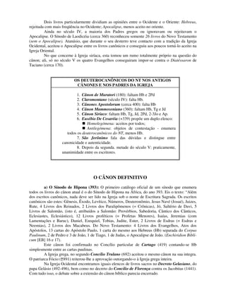 Dois livros particularmente dividiam as opiniões entre o Ocidente e o Oriente: Hebreus,
rejeitada com mais freqüência no Ocidente; Apocalipse, menos aceito no oriente.
         Ainda no século IV, a maioria dos Padres gregos ou ignoravam ou rejeitavam o
Apocalipse. O Sínodo de Laodicéia (cerca 360) reconheceu somente 26 livros do Novo Testamento
(sem o Apocalipse). Atanásio, que durante o seu desterro teve contacto com a tradição da Igreja
Ocidental, aceitou o Apocalipse entre os livros canônicos e conseguiu aos poucos torná-lo aceito na
Igreja Oriental.
         No que concerne à Igreja siríaca, esta tomou um rumo totalmente próprio na questão do
cânon; ali, só no século V os quatro Evangelhos conseguiram impor-se contra o Diatéssaron de
Taciano (cerca 170).


                          OS DEUTEROCANÔNICOS DO NT NOS ANTIGOS
                           CÂNONES E NOS PADRES DA IGREJA

                            1. Cânon de Muratori (180): faltam Hb e 2Pd
                            2. Claromontano (século IV): falta Hb.
                            3. Cânones Apostolorum (cerca 400): falta Hb
                            4. Cânon Mammoseniano (360): faltam Hb, Tg e Jd
                            5. Cânon Siríaco: faltam Hb, Tg, Jd, 2Pd, 2-3Jo e Ap.
                            6. Eusébio De Cesaréia (+339) propõe um duplo elenco:
                                  Homolegómena: aceitos por todos;
                                  Antilegómena: objetos de contestação - enumera
                      todos os deuterocanônicos do NT, menos Hb.
                            7. São Jerônimo fala das dúvidas e distingue entre
                   canonicidade e autenticidade.
                            8. Depois da segunda. metade do século V: praticamente,
                   unanimidade entre os escritores.




                                      O CÂNON DEFINITIVO
         a) O Sínodo de Hipona (393): O primeiro catálogo oficial de um sínodo que enumera
todos os livros do cânon atual é o do Sínodo de Hipona na África, do ano 393. Eis o texto: “Além
dos escritos canônicos, nada deve ser lido na Igreja sob o nome de Escritura Sagrada. Os escritos
canônicos são estes: Gênesis, Êxodo, Levítico, Números, Deuteronômio, Jesus Navé (Josué), Juizes,
Rute, 4 Livros dos Reinados, 2 Livros dos Paralipômenos (= Crônicas), Jó, Saltério de Davi, 5
Livros de Salomão, (isto é, atribuídos a Salomão: Provérbios, Sabedoria, Cântico dos Cânticos,
Eclesiastes, Eclesiástico), 12 Livros proféticos (= Profetas Menores), Isaías, Jeremias (com
Lamentações e Baruc), Daniel, Ezequiel, Tobias, Judite, Ester, 2 Livros de Esdras (= Esdras e
Neemias), 2 Livros dos Macabeus. Do Novo Testamento: 4 Livros dos Evangelhos, Atos dos
Apóstolos, 13 cartas do Apóstolo Paulo, 1 carta do mesmo aos Hebreus (Hb) separada do Corpus
Paulinum, 2 de Pedro e 3 de João, 1 de Tiago, 1 de Judas, o Apocalipse de João. (Enchiridion Bibli-
cum [EB] 16 e 17).
         Este cânon foi confirmado no Concílio particular de Cartago (419) contando-se Hb
simplesmente entre as cartas paulinas.
         A Igreja grega, no segundo Concílio Trulano (692) aceitou o mesmo cânon na sua integra.
O patriarca Fócio (†891) reiterou-lhe a aprovação outorgando-o à Igreja grega inteira.
         Na Igreja Ocidental encontramos iguais elencos de livros sacros no Decreto Gelasiano, do
papa Gelásio (492-496), bem como no decreto do Concilio de Florença contra os Jacobitas (1441).
Com tudo isso, o debate sobre a extensão do cânon bíblico parecia encerrado.
 