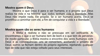 Mostra quem é Deus
Mostra o que Deus é para o ser humano, e o projeto que Deus
realiza na vida e na história: que todos tenham vida e liberdade. Mas
Deus não impõe nada, Ele propõe. Se o ser humano aceita, Deus se
prontifica a caminhar com ele, a fim de conquistar a vida e a liberdade.
Mostra quem são os seres humanos
A Bíblia é realista e não se preocupa em ser edificante. Ai
encontramos o que o ser humano tem de bom e o que tem de perverso.
De modo particular, a Bíblia mostra o encontro dos seres humanos com
Deus e as consequências: uns se convertem, aceitando o projeto de
Deus; outros se fecham dentro do próprio egoísmo, rejeitando qualquer
tipo de vida que não esteja voltado para seus interesses.
 