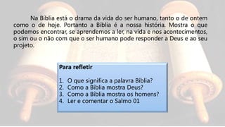 Na Bíblia está o drama da vida do ser humano, tanto o de ontem
como o de hoje. Portanto a Bíblia é a nossa história. Mostra o que
podemos encontrar, se aprendemos a ler, na vida e nos acontecimentos,
o sim ou o não com que o ser humano pode responder a Deus e ao seu
projeto.
Para refletir
1. O que significa a palavra Bíblia?
2. Como a Bíblia mostra Deus?
3. Como a Bíblia mostra os homens?
4. Ler e comentar o Salmo 01
 