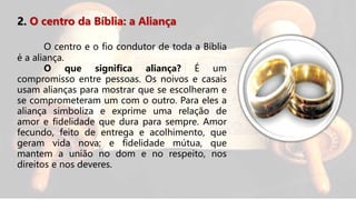 2. O centro da Bíblia: a Aliança
O centro e o fio condutor de toda a Bíblia
é a aliança.
O que significa aliança? É um
compromisso entre pessoas. Os noivos e casais
usam alianças para mostrar que se escolheram e
se comprometeram um com o outro. Para eles a
aliança simboliza e exprime uma relação de
amor e fidelidade que dura para sempre. Amor
fecundo, feito de entrega e acolhimento, que
geram vida nova; e fidelidade mútua, que
mantem a união no dom e no respeito, nos
direitos e nos deveres.
 