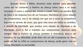 Quando lemos a Bíblia, devemos estar atentos para perceber
como ela vai contando a história da aliança entre Deus e os seres
humanos. É como a aliança dos noivos e casais. Nasce da escolha livre
de Deus e da resposta livre do ser humano. Manifesta-se como relação
de compromisso, isto é, de relação em que um e outro se empenham.
Exprime-se através do amor, que gera vida nova em todos os sentidos;
e através da fidelidade, que produz uma relação de liberdade e de
libertação. Deus é fiel e mantém seu compromisso amoroso para
sempre. Mas a história da aliança também é dramática, pois o ser
humano, na sua liberdade, pode dizer sim ou não à proposta de Deus;
pode ser fiel ou infiel ao compromisso da aliança, pode gerar vida ou
morte, liberdade ou escravidão.
 