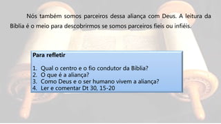 Nós também somos parceiros dessa aliança com Deus. A leitura da
Bíblia é o meio para descobrirmos se somos parceiros fieis ou infiéis.
Para refletir
1. Qual o centro e o fio condutor da Bíblia?
2. O que é a aliança?
3. Como Deus e o ser humano vivem a aliança?
4. Ler e comentar Dt 30, 15-20
 