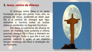 3. Jesus, centro da Aliança
O diálogo entre Deus e os seres
humanos atinge seu ponto mais alto na
pessoa de Jesus, podendo-se dizer que
Ele é a central de energia que liga,
alimenta e ilumina todas as outras
alianças existentes na Sagrada Escritura.
Em Jesus os parceiros da aliança se
unem da maneira mais próxima e íntima
possível, porque Ele é Deus e Homem ao
mesmo tempo. Tudo o que Ele é em sua
pessoa, palavra e ação, é ao mesmo
tempo revelação de Deus e revelação do
ser humano.
 