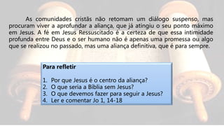 As comunidades cristãs não retomam um diálogo suspenso, mas
procuram viver a aprofundar a aliança, que já atingiu o seu ponto máximo
em Jesus. A fé em Jesus Ressuscitado é a certeza de que essa intimidade
profunda entre Deus e o ser humano não é apenas uma promessa ou algo
que se realizou no passado, mas uma aliança definitiva, que é para sempre.
Para refletir
1. Por que Jesus é o centro da aliança?
2. O que seria a Bíblia sem Jesus?
3. O que devemos fazer para seguir a Jesus?
4. Ler e comentar Jo 1, 14-18
 