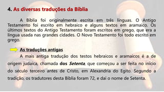 4. As diversas traduções da Bíblia
A Bíblia foi originalmente escrita em três línguas. O Antigo
Testamento foi escrito em hebraico e alguns textos em aramaico. Os
últimos textos do Antigo Testamento foram escritos em grego, que era a
língua usada nas grandes cidades. O Novo Testamento foi todo escrito em
grego.
As traduções antigas
A mais antiga tradução dos testos hebraicos e aramaicos é a de
origem judaica, chamada dos Setenta, que começou a ser feita no início
do século terceiro antes de Cristo, em Alexandria do Egito. Segundo a
tradição, os tradutores desta Bíblia foram 72, e daí o nome de Setenta.
 