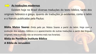 As traduções modernas
Existem hoje no Brasil diversas traduções do texto bíblico, tanto dos
originais hebraico e grego, quanto de traduções já existentes, como o latim
e o francês publicadas pela Paulus:
Bíblia Matos Soares (Feita pelo pe. Matos Soares a partir do latim. Hoje com a
evolução dos estudos bíblicos e o aparecimento de outras traduções a partir das línguas
originais, esta tradução não se encontra mais nas livrarias).
Bíblia do Pontifício Instituto Bíblico
A Bíblia de Jerusalém
 