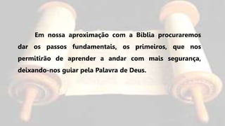 Em nossa aproximação com a Bíblia procuraremos
dar os passos fundamentais, os primeiros, que nos
permitirão de aprender a andar com mais segurança,
deixando-nos guiar pela Palavra de Deus.
 