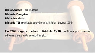 Bíblia Sagrada – ed. Pastoral
Bíblia do Peregrino
Bíblia Ave Maria
Bíblia da TEB (tradução ecumênica da Bíblia – Loyola 1994)
Em 2001 surge a tradução oficial da CNBB, publicada por diversas
editoras e destinada ao uso litúrgico.
 