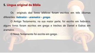 5. Língua original da Bíblia
Os originais dos livros bíblicos foram escritos em três idiomas
diferentes: hebraico – aramaico – grego.
O Antigo Testamento, na sua maior parte, foi escrito em hebraico,
alguns livros foram escritos em grego e trechos de Daniel e Esdras em
aramaico.
O Novo Testamento foi escrito em grego.
 