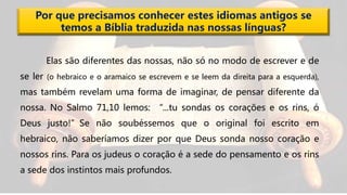Por que precisamos conhecer estes idiomas antigos se
temos a Bíblia traduzida nas nossas línguas?
Elas são diferentes das nossas, não só no modo de escrever e de
se ler (o hebraico e o aramaico se escrevem e se leem da direita para a esquerda),
mas também revelam uma forma de imaginar, de pensar diferente da
nossa. No Salmo 71,10 lemos: “...tu sondas os corações e os rins, ó
Deus justo!”Se não soubéssemos que o original foi escrito em
hebraico, não saberíamos dizer por que Deus sonda nosso coração e
nossos rins. Para os judeus o coração é a sede do pensamento e os rins
a sede dos instintos mais profundos.
 