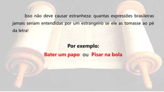 Isso não deve causar estranheza: quantas expressões brasileiras
jamais seriam entendidas por um estrangeiro se ele as tomasse ao pé
da letra!
Por exemplo:
Bater um papo ou Pisar na bola
 