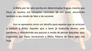 A Bíblia por ter sido escrita em determinadas línguas mostra que
Deus se revelou em situações concretas de um povo, assumindo
também o seu modo de falar e de escrever.
Isso se apresenta como um desafio para aqueles que se arriscam
a traduzir a Bíblia. Aqueles que a leem já traduzida devem, com
paciência, ir descobrindo aos poucos o modo de pensar daqueles, que,
inspirados, por Deus, escreveram a Bíblia, Palavra de Deus para nós
hoje.
 