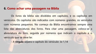 6. Como achar uma passagem na Bíblia
Os livros da bíblia são divididos em capítulos, e os capítulos em
versículos. Os capítulos são indicados com números grandes, os versículos
com números pequenos. No começo da Bíblia encontramos sempre uma
lista das abreviaturas dos livros. Para citar uma passagem, coloca-se a
abreviatura do livro, seguida por números que indicam o capítulo e o
versículo que se deve ler.
- A virgula separa o capítulo do versículo: Jo 1,14
 