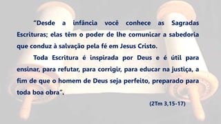 “Desde a infância você conhece as Sagradas
Escrituras; elas têm o poder de lhe comunicar a sabedoria
que conduz à salvação pela fé em Jesus Cristo.
Toda Escritura é inspirada por Deus e é útil para
ensinar, para refutar, para corrigir, para educar na justiça, a
fim de que o homem de Deus seja perfeito, preparado para
toda boa obra”.
(2Tm 3,15-17)
 