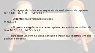 - O traço pode indicar uma sequência de versículos ou de capítulos.
Dt 15,1-8 Gn 1-11 Mt 5,3-7,5
- O ponto separa versículos saltados.
Jr 31,31.33
- O ponto e virgula separa tanto capítulo de capítulo, como livro de
livro. Mt 5,3; 8,2 Mt 5,3; Lc 2,4
Para achar um livro na Bíblia, consulte o índice, que mostrará em que
pagina se encontra.
 