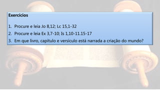 Exercícios
1. Procure e leia Jo 8,12; Lc 15,1-32
2. Procure e leia Ex 3,7-10; Is 1,10-11.15-17
3. Em que livro, capítulo e versículo está narrada a criação do mundo?
 