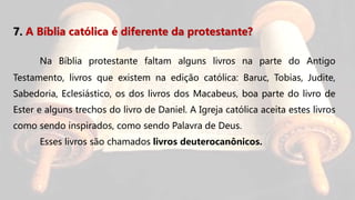 7. A Bíblia católica é diferente da protestante?
Na Bíblia protestante faltam alguns livros na parte do Antigo
Testamento, livros que existem na edição católica: Baruc, Tobias, Judite,
Sabedoria, Eclesiástico, os dos livros dos Macabeus, boa parte do livro de
Ester e alguns trechos do livro de Daniel. A Igreja católica aceita estes livros
como sendo inspirados, como sendo Palavra de Deus.
Esses livros são chamados livros deuterocanônicos.
 