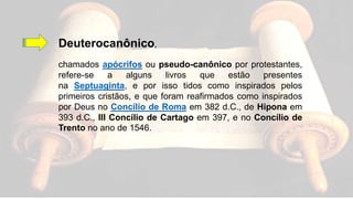Deuterocanônico,
chamados apócrifos ou pseudo-canônico por protestantes,
refere-se a alguns livros que estão presentes
na Septuaginta, e por isso tidos como inspirados pelos
primeiros cristãos, e que foram reafirmados como inspirados
por Deus no Concílio de Roma em 382 d.C., de Hipona em
393 d.C., III Concílio de Cartago em 397, e no Concílio de
Trento no ano de 1546.
 