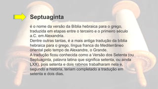 Septuaginta
é o nome da versão da Bíblia hebraica para o grego,
traduzida em etapas entre o terceiro e o primeiro século
a.C. em Alexandria.
Dentre outras tantas, é a mais antiga tradução da bíblia
hebraica para o grego, língua franca do Mediterrâneo
oriental pelo tempo de Alexandre, o Grande.
A tradução ficou conhecida como a Versão dos Setenta (ou
Septuaginta, palavra latina que significa setenta, ou ainda
LXX), pois setenta e dois rabinos trabalharam nela e,
segundo a história, teriam completado a tradução em
setenta e dois dias.
 