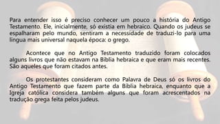 Para entender isso é preciso conhecer um pouco a história do Antigo
Testamento. Ele, inicialmente, só existia em hebraico. Quando os judeus se
espalharam pelo mundo, sentiram a necessidade de traduzi-lo para uma
língua mais universal naquela época: o grego.
Acontece que no Antigo Testamento traduzido foram colocados
alguns livros que não estavam na Bíblia hebraica e que eram mais recentes.
São aqueles que foram citados antes.
Os protestantes consideram como Palavra de Deus só os livros do
Antigo Testamento que fazem parte da Bíblia hebraica, enquanto que a
Igreja católica considera também alguns que foram acrescentados na
tradução grega feita pelos judeus.
 