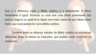 Essa é a diferença entre a Bíblia católica e a protestante. O Novo
Testamento é igual. Portanto se você tem uma Bíblia protestante não
precisa rasga-la ou queimá-la. Basta você estar ciente de que faltam esses
livros, que você poderá ler numa Bíblia católica.
Também entre as diversas edições da Bíblia católica se encontram
diferenças. Estas se devem às traduções, que podem variar conforme os
tradutores.
 