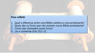 Para refletir
1. Qual a diferença entre uma Bíblia católica e uma protestante?
2. Quais são os livros que não existem numa Bíblia protestante?
3. Como são chamados esses livros?
4. Ler e comentar Eclo 19,1-12
 