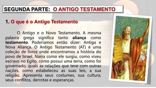 SEGUNDA PARTE: O ANTIGO TESTAMENTO
1. O que é o Antigo Testamento
O Antigo e o Novo Testamento. A mesma
palavra grega significa tanto aliança como
testamento. Poderíamos então dizer: Antiga e
Nova Aliança. O Antigo Testamento (AT) é uma
coleção de livros onde encontramos a história do
povo de Israel. Narra como ele surgiu, como viveu
escravo no Egito, como possui uma terra, como foi
governado, quais as relações que teve com outras
nações, como estabeleceu as suas leis, a sua
religião. Apresenta seus costumes, sua cultura,
seus conflitos, derrotas e esperanças.
 