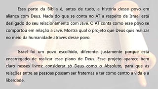 Essa parte da Bíblia é, antes de tudo, a história desse povo em
aliança com Deus. Nada do que se conta no AT a respeito de Israel está
desligado do seu relacionamento com Javé. O AT conta como esse povo se
comportou em relação a Javé. Mostra qual o projeto que Deus quis realizar
no meio da humanidade através desse povo.
Israel foi um povo escolhido, diferente, justamente porque está
encarregado de realizar esse plano de Deus. Esse projeto aparece bem
claro nesses livros: considerar só Deus como o Absoluto, para que as
relações entre as pessoas possam ser fraternas e ter como centro a vida e a
liberdade.
 