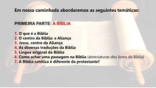 Em nossa caminhada abordaremos as seguintes temáticas:
PRIMEIRA PARTE: A BÍBLIA
1. O que é a Bíblia
2. O centro da Bíblia: a Aliança
3. Jesus, centro da Aliança
4. As diversas traduções da Bíblia
5. Língua original da Bíblia
6. Como achar uma passagem na Bíblia (abreviaturas dos livros da Bíblia)
7. A Bíblia católica é diferente da protestante?
 
