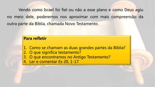 Vendo como Israel foi fiel ou não a esse plano e como Deus agiu
no meio dele, poderemos nos aproximar com mais compreensão da
outra parte da Bíblia, chamada Novo Testamento.
Para refletir
1. Como se chamam as duas grandes partes da Bíblia?
2. O que significa testamento?
3. O que encontramos no Antigo Testamento?
4. Ler e comentar Ex 20, 1-17
 