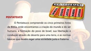 PENTATEUCO
O Pentateuco compreende os cinco primeiros livros
da Bíblia, onde encontramos a criação do mundo e do ser
humano, a formação do povo de Israel, sua libertação e
condução através do deserto para uma terra, e as normas
básicas que devem reger uma sociedade justa e fraterna.
 