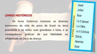 LIVROS HISTÓRICOS
Os livros históricos mostram os diversos
momentos da vida do povo de Israel na terra
prometida e no exílio: suas grandezas e lutas, e as
consequências práticas de sua fidelidade ou
infidelidade ao Deus da aliança.
 