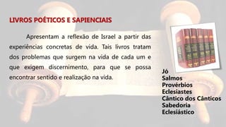 LIVROS POÉTICOS E SAPIENCIAIS
Apresentam a reflexão de Israel a partir das
experiências concretas de vida. Tais livros tratam
dos problemas que surgem na vida de cada um e
que exigem discernimento, para que se possa
encontrar sentido e realização na vida.
Jó
Salmos
Provérbios
Eclesiastes
Cântico dos Cânticos
Sabedoria
Eclesiástico
 