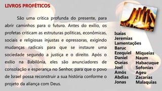 LIVROS PROFÉTICOS
São uma crítica profunda do presente, para
abrir caminhos para o futuro. Antes do exílio, os
profetas criticam as estruturas políticas, econômicas,
sociais e religiosas injustas e opressoras, exigindo
mudanças radicais para que se instaure uma
sociedade segundo a justiça e o direito. Após o
exílio na Babilônia, eles são anunciadores de
consolação e esperança no Senhor, para que o povo
de Israel possa reconstruir a sua história conforme o
projeto da aliança com Deus.
Miqueias
Naum
Habacuque
Sofonias
Ageu
Zacarias
Malaquias
Isaias
Jeremias
Lamentações
Baruc
Ezequiel
Daniel
Oseias
Joel
Amós
Abdias
Jonas
 