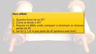 Para refletir
1. Quantos livros há no AT?
2. Como se divide o AT?
3. Procure na Bíblia onde começam a terminam as diversas
partes do AT.
4. Ler Ecl 3, 1-8. A que parte do AT pertence este livro?
 