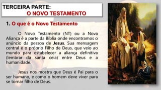 TERCEIRA PARTE:
O NOVO TESTAMENTO
1. O que é o Novo Testamento
O Novo Testamento (NT) ou a Nova
Aliança é a parte da Bíblia onde encontramos o
anúncio da pessoa de Jesus. Sua mensagem
central é o próprio Filho de Deus, que veio ao
mundo para estabelecer a aliança definitiva
(lembrar da santa ceia) entre Deus e a
humanidade.
Jesus nos mostra que Deus é Pai para o
ser humano, e como o homem deve viver para
se tornar filho de Deus.
 