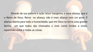 Através de sua palavra e ação Jesus inaugurou a nova aliança, que é
o Reino de Deus. Reino ou aliança, não é mais aliança com um povo. É
aliança aberta para toda a humanidade, que em Deus se torna uma grande
família em que todos são chamados a viver como irmãos e irmãs,
repartindo entre si todas as coisas.
 