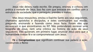 Jesus não deixou nada escrito. Ele pregou, ensinou e colocou em
prática a vontade de Deus. Isso fez com que entrasse em conflito com a
estrutura da sociedade, que o perseguiu, prendeu e matou.
Mas Jesus ressuscitou, enviou o Espírito Santo aos seus seguidores,
chamados apóstolos e discípulos, e estes continuaram sua missão,
pregando, ensinando e fazendo como Jesus fazia. Foram eles que
escreveram o que encontramos no NT. Não pretenderam escrever uma
biografia de Jesus, nem uma crônica ou história da ação de seus
seguidores. Eles quiseram, em primeiro lugar, anunciar Jesus para que a
humanidade tivesse fé e se comprometesse com Jesus.
Fé e Compromisso que significam continuar sua palavra e ação,
construindo o Reino
 