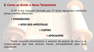 2. Como se divide o Novo Testamento
O NT é um conjunto formado por 27 livros agrupados conforme
temas e estilos diferentes:
◊ EVANGELHOS
◊ ATOS DOS APÓSTOLOS
◊ CARTAS
◊ APOCALIPSE
Neste conjunto encontramos o anúncio da pessoa de Jesus e as
consequências que esse anúncio trouxe, principalmente para seus
seguidores.
 