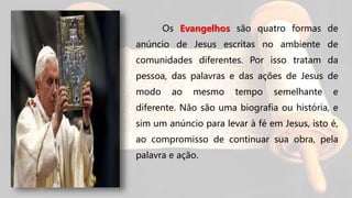 Os Evangelhos são quatro formas de
anúncio de Jesus escritas no ambiente de
comunidades diferentes. Por isso tratam da
pessoa, das palavras e das ações de Jesus de
modo ao mesmo tempo semelhante e
diferente. Não são uma biografia ou história, e
sim um anúncio para levar à fé em Jesus, isto é,
ao compromisso de continuar sua obra, pela
palavra e ação.
 