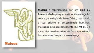 Mateus é representado por um anjo ou
homem alado porque inicia o seu evangelho
com a genealogia de Jesus Cristo, mostrando
a sua origem e descendência humanas,
marcados pelo seu nascimento (Cf. Mt 1). É a
dimensão da obra-prima de Deus que criou o
homem à sua imagem e semelhança.
 