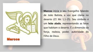 Marcos inicia o seu Evangelho falando
de João Batista, a voz que clama no
deserto (Cf. Mc 1,1-25). Seu símbolo é
um leão alado, representando as feras
que habitam o deserto. É a dimensão da
força, realeza, poder, autoridade do
Filho de Deus.
 
