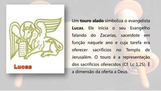Um touro alado simboliza o evangelista
Lucas. Ele inicia o seu Evangelho
falando do Zacarias, sacerdote em
função naquele ano e cuja tarefa era
oferecer sacrifícios no Templo de
Jerusalém. O touro é a representação
dos sacrifícios oferecidos (Cf. Lc 1,25). É
a dimensão da oferta a Deus.
 