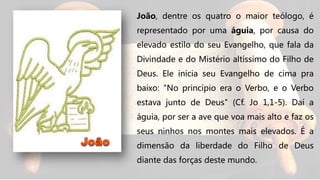 João, dentre os quatro o maior teólogo, é
representado por uma águia, por causa do
elevado estilo do seu Evangelho, que fala da
Divindade e do Mistério altíssimo do Filho de
Deus. Ele inicia seu Evangelho de cima pra
baixo: "No princípio era o Verbo, e o Verbo
estava junto de Deus" (Cf. Jo 1,1-5). Daí a
águia, por ser a ave que voa mais alto e faz os
seus ninhos nos montes mais elevados. É a
dimensão da liberdade do Filho de Deus
diante das forças deste mundo.
 