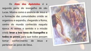 Os Atos dos Apóstolos é a
segunda parte do evangelho de são
Lucas. Mostra como o anúncio de Jesus e
a formação das comunidades cristãs se
organizou e expandiu, chegando a Roma,
centro do mundo conhecido naquela
época. Aí vemos o sentido e a missão
cristã: levar a boa nova do Evangelho a
todos os povos, para que todos possam
tomar conhecimento de Jesus e
pertencer ao povo de Deus.
 