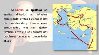 As Cartas ou Epistolas são
escritos dirigidos às primeiras
comunidades cristãs. Elas não só nos
dão uma ideia dos problemas dessas
comunidades, mas nos ajudam
também a ver e a nos orientar nos
problemas de nossas comunidades
atuais.
 