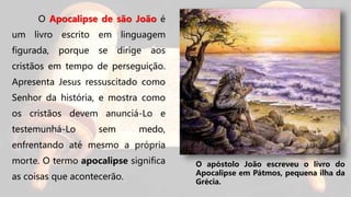 O Apocalipse de são João é
um livro escrito em linguagem
figurada, porque se dirige aos
cristãos em tempo de perseguição.
Apresenta Jesus ressuscitado como
Senhor da história, e mostra como
os cristãos devem anunciá-Lo e
testemunhá-Lo sem medo,
enfrentando até mesmo a própria
morte. O termo apocalipse significa
as coisas que acontecerão.
O apóstolo João escreveu o livro do
Apocalipse em Pátmos, pequena ilha da
Grécia.
 