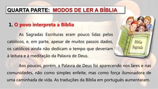 QUARTA PARTE: MODOS DE LER A BÍBLIA
As Sagradas Escrituras eram pouco lidas pelos
católicos, e, em parte, apesar de muitos passos dados,
os católicos ainda não dedicam o tempo que deveriam
à leitura e à meditação da Palavra de Deus.
Aos poucos, porém, a Palavra de Deus foi aparecendo nos lares e nas
comunidades, não como simples enfeite, mas como força iluminadora de
uma caminhada de vida. As traduções da Bíblia em português aumentaram.
1. O povo interpreta a Bíblia
 