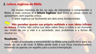 2. Leitura ingênua da Bíblia
Há muitas maneiras de ler, ou seja, de interpretar e compreender a
Bíblia. A mais comum, é a leitura ingênua, que toma as coisas como se
apresentam, sem espírito crítico.
O leitor ingênuo cai facilmente em dois erros fundamentais.
Não perceber quanto sua própria realidade e suas ideias influem
na leitura. O leitor não critica sua ideia sobre Deus e sobre o ser humano,
seu modo de ver a vida e a sociedade, seus problemas e a forma de
resolvê-los.
Resultado:
Acaba procurando e encontrando na Bíblia uma justificativa para seu
modo de ver e de viver. A Bíblia perde toda a sua força transformadora,
tornando-se apenas um espelho para a autocontemplação.
 